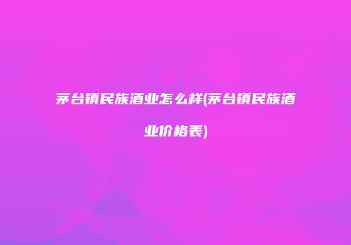茅台镇民族酒业怎么样(茅台镇民族酒业价格表)