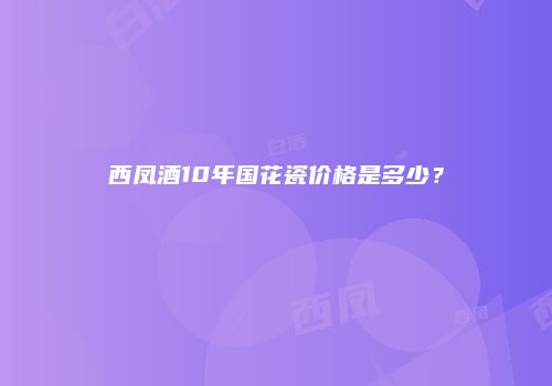 西凤酒10年国花瓷价格是多少？