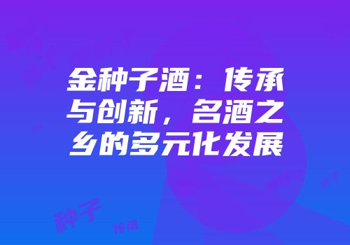 金种子酒：传承与创新，名酒之乡的多元化发展