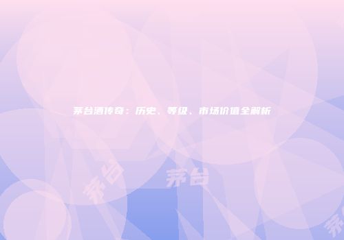 茅台酒传奇：历史、等级、市场价值全解析