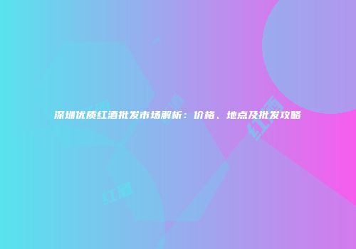深圳优质红酒批发市场解析：价格、地点及批发攻略