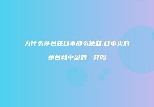 为什么茅台在日本那么便宜,日本卖的茅台和中国的一样吗