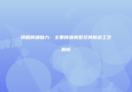 领略啤酒魅力：主要啤酒类型及其酿造工艺解析