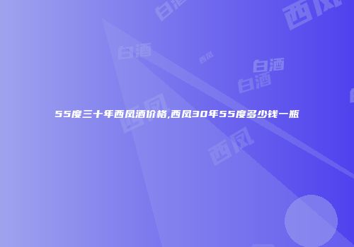 55度三十年西凤酒价格,西凤30年55度多少钱一瓶