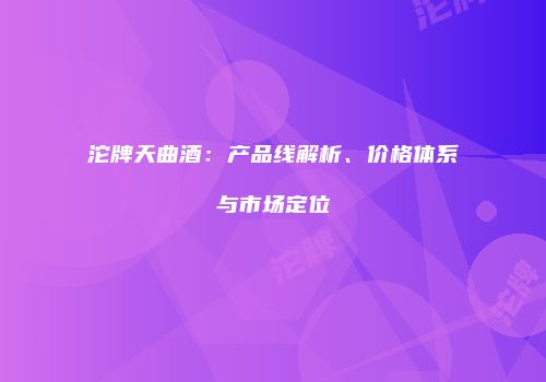 沱牌天曲酒：产品线解析、价格体系与市场定位