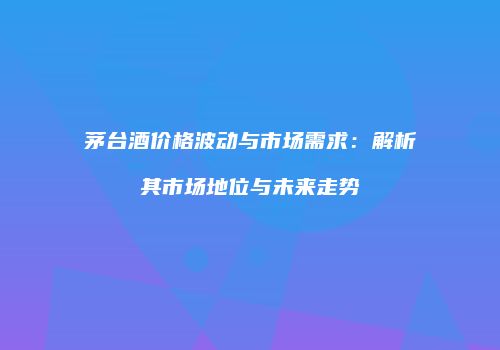 茅台酒价格波动与市场需求：解析其市场地位与未来走势