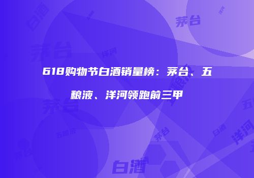 618购物节白酒销量榜：茅台、五粮液、洋河领跑前三甲
