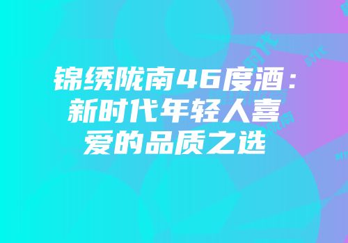 锦绣陇南46度酒：新时代年轻人喜爱的品质之选