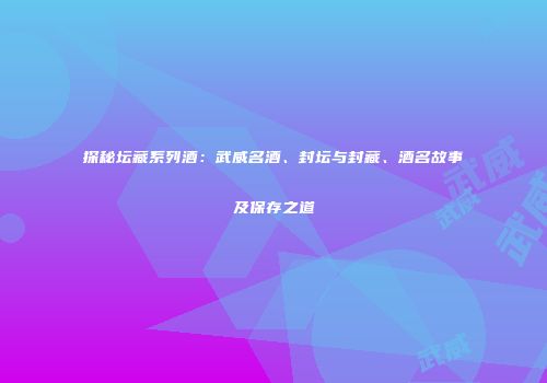 探秘坛藏系列酒：武威名酒、封坛与封藏、酒名故事及保存之道