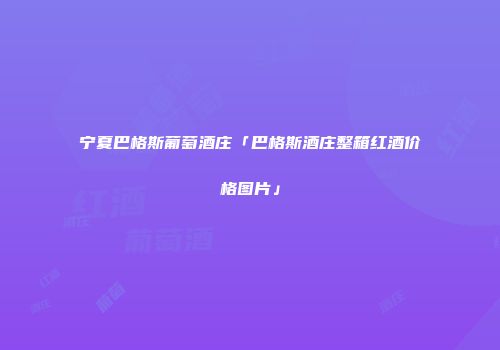 宁夏巴格斯葡萄酒庄「巴格斯酒庄整箱红酒价格图片」