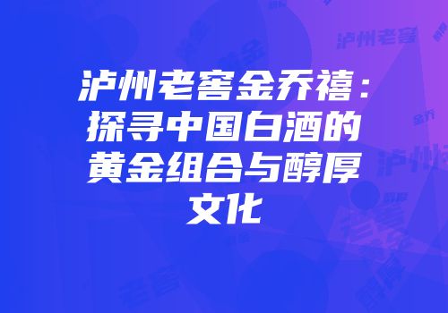 泸州老窖金乔禧：探寻中国白酒的黄金组合与醇厚文化