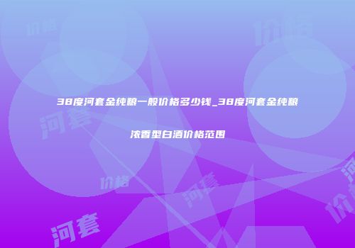 38度河套金纯粮一般价格多少钱_38度河套金纯粮浓香型白酒价格范围