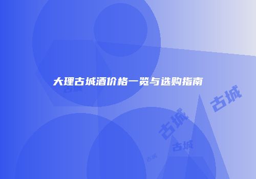 大理古城酒价格一览与选购指南