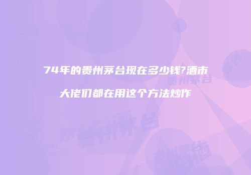 74年的贵州茅台现在多少钱?酒市大佬们都在用这个方法炒作
