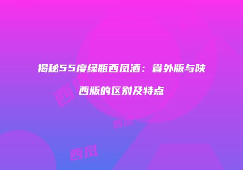 揭秘55度绿瓶西凤酒：省外版与陕西版的区别及特点