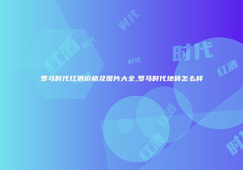 罗马时代红酒价格及图片大全,罗马时代地砖怎么样