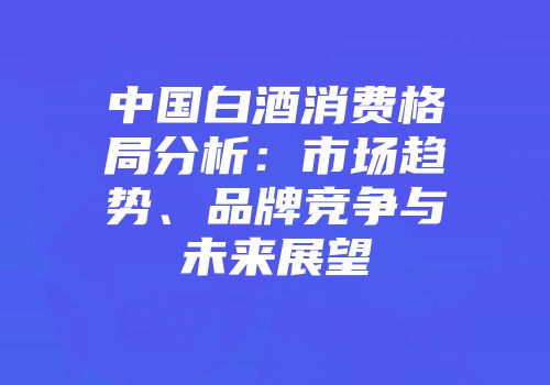 中国白酒消费格局分析：市场趋势、品牌竞争与未来展望