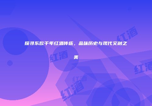 探寻东欧千年红酒传统，品味历史与现代交融之美
