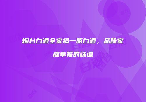 烟台白酒全家福一瓶白酒，品味家庭幸福的味道