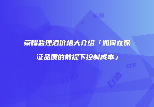 荣耀监理酒价格大介绍「如何在保证品质的前提下控制成本」