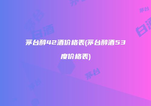 茅台醇42酒价格表(茅台醇酒53度价格表)