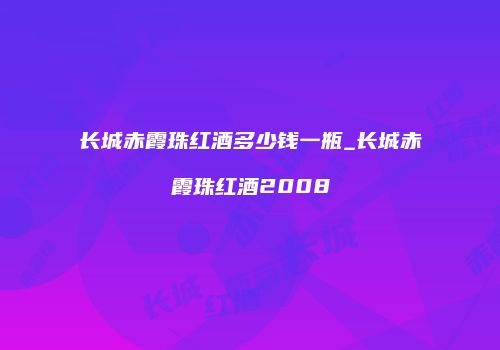 长城赤霞珠红酒多少钱一瓶_长城赤霞珠红酒2008