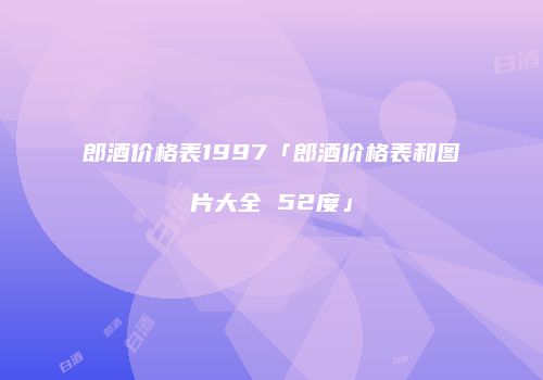 郎酒价格表1997「郎酒价格表和图片大全 52度」