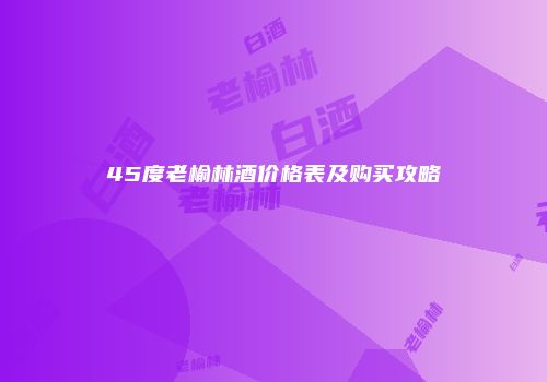 45度老榆林酒价格表及购买攻略
