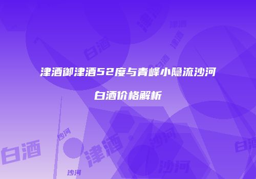 津酒御津酒52度与青峰小隐流沙河白酒价格解析