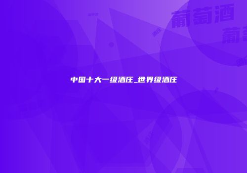 中国十大一级酒庄_世界级酒庄