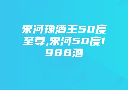 宋河豫酒王50度至尊,宋河50度1988酒