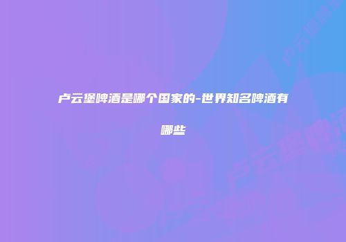 卢云堡啤酒是哪个国家的-世界知名啤酒有哪些