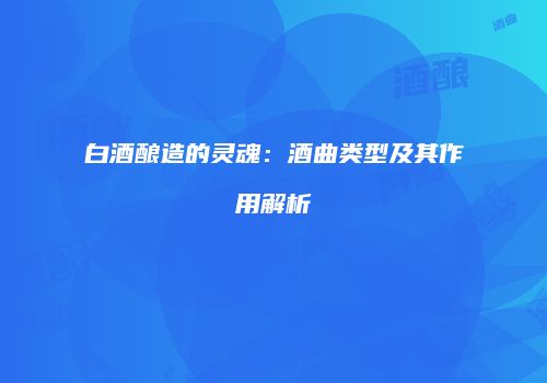 白酒酿造的灵魂：酒曲类型及其作用解析