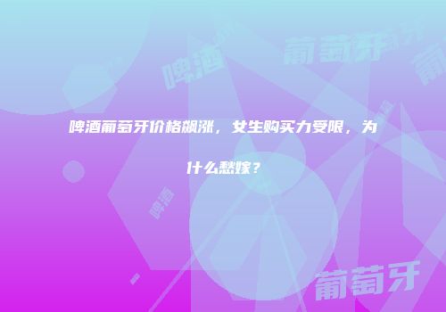 啤酒葡萄牙价格飙涨，女生购买力受限，为什么愁嫁？