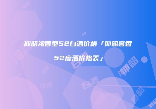 仰韶浓香型52白酒价格「仰韶窖香52度酒价格表」