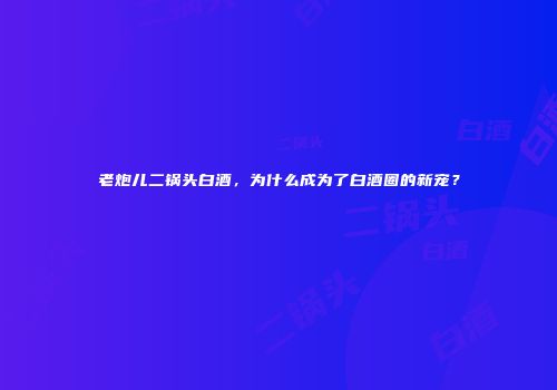 老炮儿二锅头白酒，为什么成为了白酒圈的新宠？