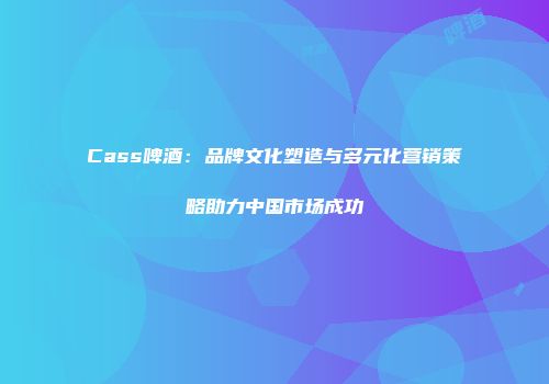 Cass啤酒：品牌文化塑造与多元化营销策略助力中国市场成功
