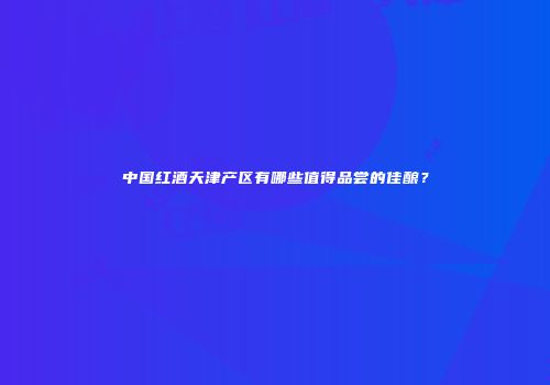 中国红酒天津产区有哪些值得品尝的佳酿？