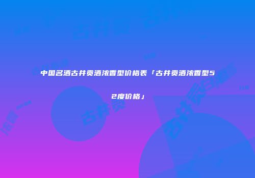 中国名酒古井贡酒浓香型价格表「古井贡酒浓香型52度价格」