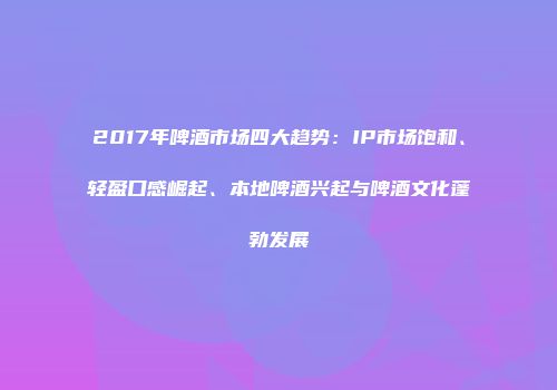 2017年啤酒市场四大趋势：IP市场饱和、轻盈口感崛起、本地啤酒兴起与啤酒文化蓬勃发展