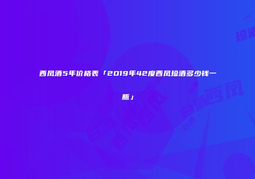 西凤酒5年价格表「2O19年42度西凤珍酒多少钱一瓶」