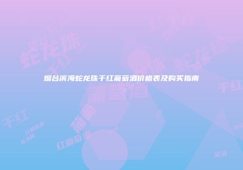 烟台滨海蛇龙珠干红葡萄酒价格表及购买指南