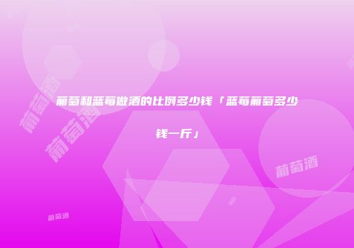 葡萄和蓝莓做酒的比例多少钱「蓝莓葡萄多少钱一斤」