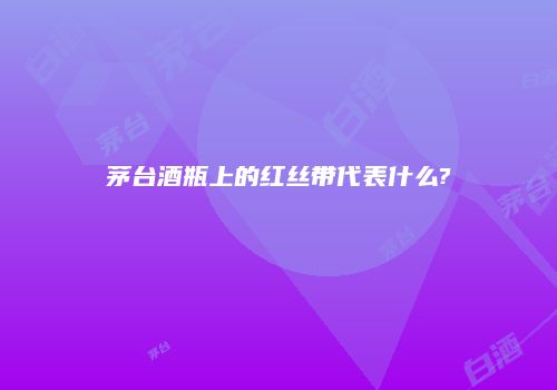 茅台酒瓶上的红丝带代表什么?