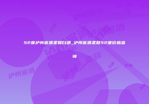52度泸州窖酒柔和白酒_泸州窖酒柔和52度价格查询