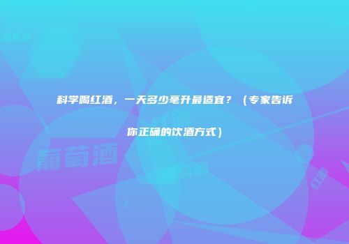 科学喝红酒，一天多少毫升最适宜？（专家告诉你正确的饮酒方式）