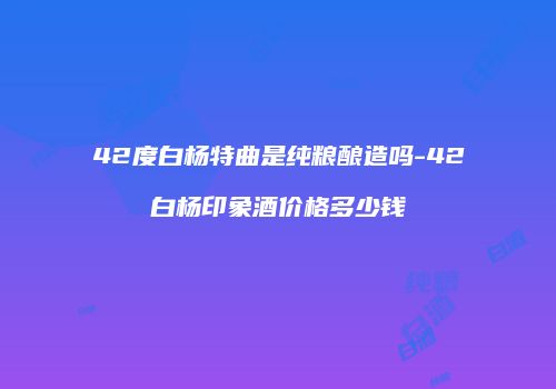 42度白杨特曲是纯粮酿造吗-42白杨印象酒价格多少钱