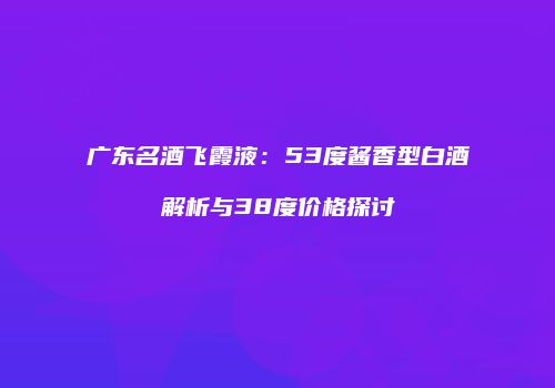 广东名酒飞霞液：53度酱香型白酒解析与38度价格探讨