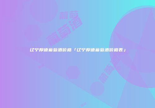 辽宁厚德葡萄酒价格「辽宁厚德葡萄酒价格表」