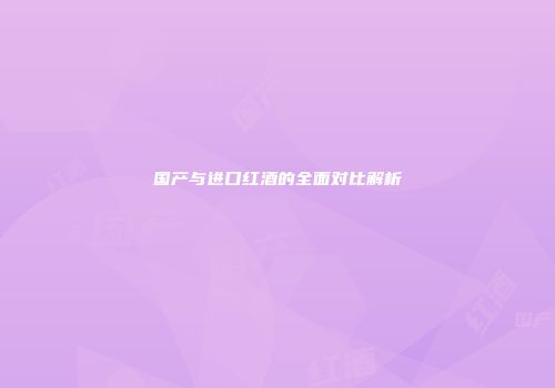 国产与进口红酒的全面对比解析